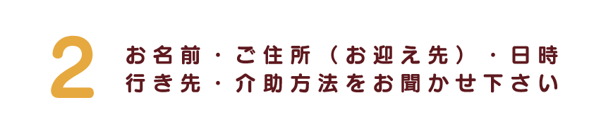 お名前・ご住所（お迎え先）・日時行き先・介助方法をお聞かせ下さい